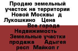 Продаю земельный участок на территории Новой Москвы, д. Лукошкино › Цена ­ 1 450 000 - Все города Недвижимость » Земельные участки продажа   . Адыгея респ.,Майкоп г.